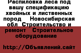 Распиловка леса под вашу спецификацию хвойных и лиственных пород  - Новосибирская обл. Строительство и ремонт » Строительное оборудование   